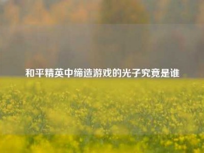 和平精英中缔造游戏的光子究竟是谁