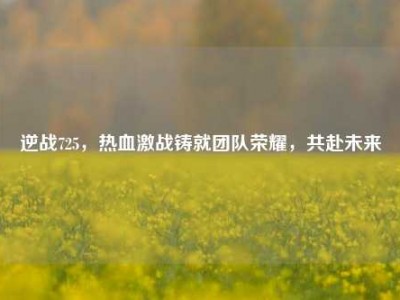 逆战725，热血激战铸就团队荣耀，共赴未来