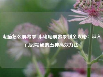 电脑怎么屏幕录制-电脑屏幕录制全攻略：从入门到精通的五种高效方法