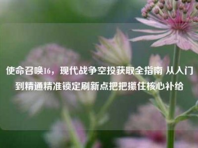 使命召唤16，现代战争空投获取全指南 从入门到精通精准锁定刷新点把把攥住核心补给