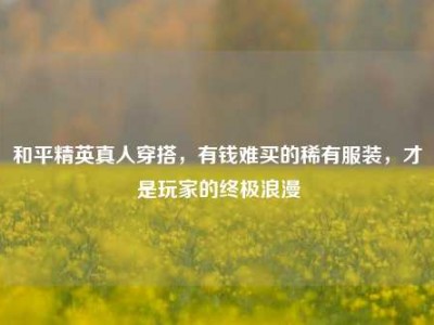 和平精英真人穿搭，有钱难买的稀有服装，才是玩家的终极浪漫