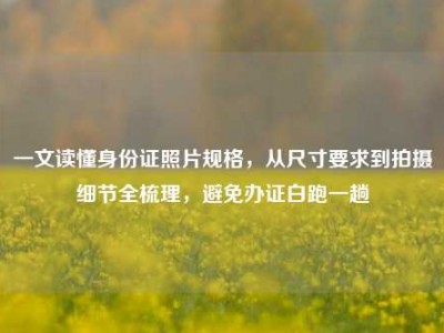 一文读懂身份证照片规格，从尺寸要求到拍摄细节全梳理，避免办证白跑一趟