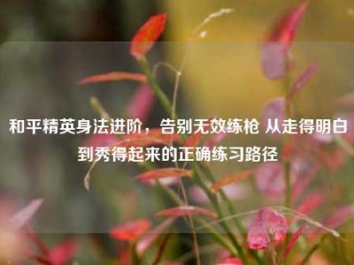 和平精英身法进阶，告别无效练枪 从走得明白到秀得起来的正确练习路径