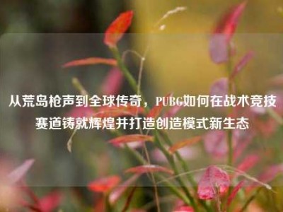 从荒岛枪声到全球传奇，PUBG如何在战术竞技赛道铸就辉煌并打造创造模式新生态