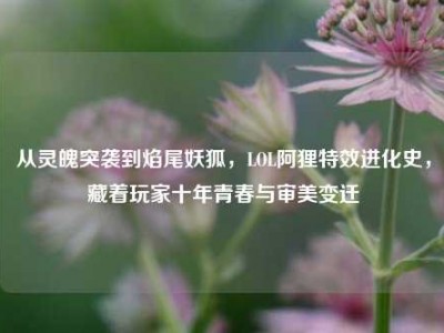 从灵魄突袭到焰尾妖狐，LOL阿狸特效进化史，藏着玩家十年青春与审美变迁