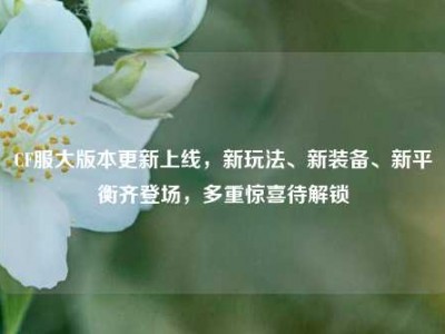 CF服大版本更新上线，新玩法、新装备、新平衡齐登场，多重惊喜待解锁
