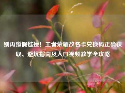 别再蹲假链接！王者荣耀改名卡兑换码正确获取、避坑指南及入口视频教学全攻略