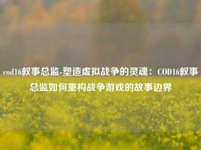 cod16叙事总监-塑造虚拟战争的灵魂：COD16叙事总监如何重构战争游戏的故事边界