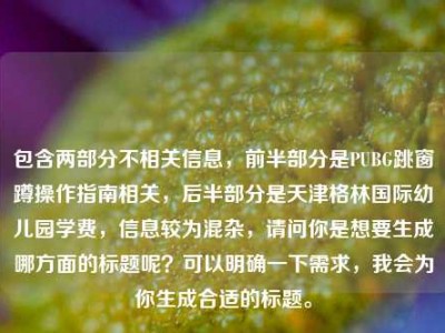 包含两部分不相关信息，前半部分是PUBG跳窗蹲操作指南相关，后半部分是天津格林国际幼儿园学费，信息较为混杂，请问你是想要生成哪方面的标题呢？可以明确一下需求，我会为你生成合适的标题。
