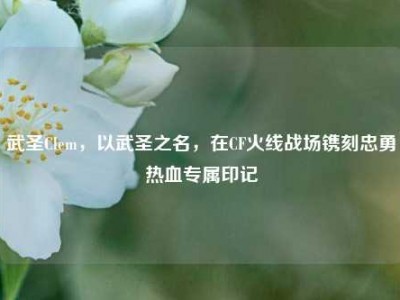 武圣Clem，以武圣之名，在CF火线战场镌刻忠勇热血专属印记