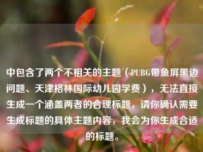 中包含了两个不相关的主题（PUBG带鱼屏黑边问题、天津格林国际幼儿园学费），无法直接生成一个涵盖两者的合理标题，请你确认需要生成标题的具体主题内容，我会为你生成合适的标题。