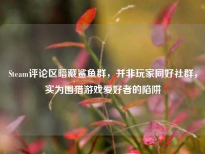 Steam评论区暗藏鲨鱼群，并非玩家同好社群，实为围猎游戏爱好者的陷阱