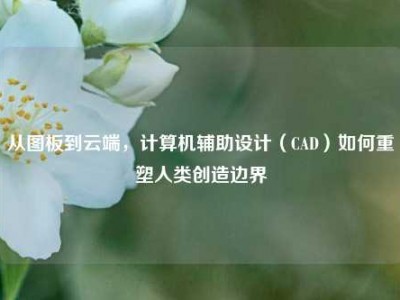 从图板到云端，计算机辅助设计（CAD）如何重塑人类创造边界