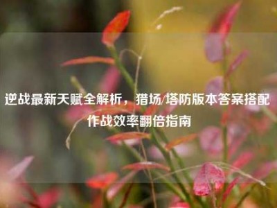 逆战最新天赋全解析，猎场/塔防版本答案搭配 作战效率翻倍指南
