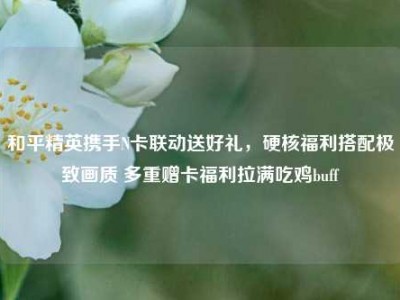 和平精英携手N卡联动送好礼，硬核福利搭配极致画质 多重赠卡福利拉满吃鸡buff