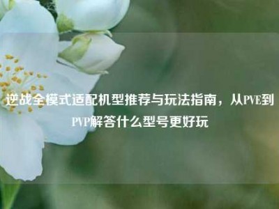逆战全模式适配机型推荐与玩法指南，从PVE到PVP解答什么型号更好玩
