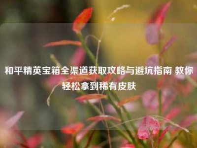和平精英宝箱全渠道获取攻略与避坑指南 教你轻松拿到稀有皮肤