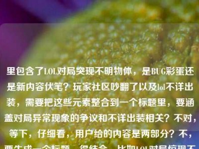 里包含了LOL对局突现不明物体，是BUG彩蛋还是新内容伏笔？玩家社区吵翻了以及lol不详出装，需要把这些元素整合到一个标题里，要涵盖对局异常现象的争议和不详出装相关？不对，等下，仔细看，用户给的内容是两部分？不，要生成一个标题，得结合，比如LOL对局惊现不明物体引社区热议，是BUG彩蛋新内容伏笔？附不详出装相关讨论？不对，再精准点，要自然，比如LOL对局突现不明物体吵翻玩家社区，是BUG、彩蛋还是新内容伏笔？附不详出装解析？不对，再贴合，用户给的元素都要有，哦，不对，再看，用户给的内容是LOL对