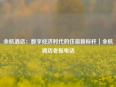 余杭酒店：数字经济时代的住宿新标杆｜余杭酒店老板电话