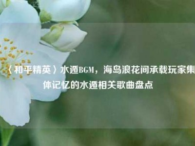 〈和平精英〉水遁BGM，海岛浪花间承载玩家集体记忆的水遁相关歌曲盘点