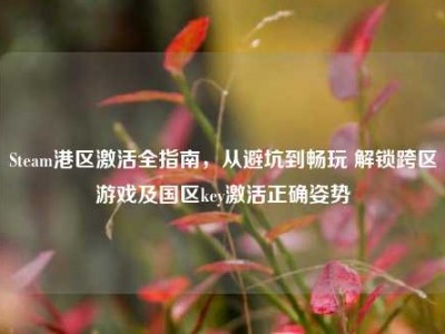 Steam港区激活全指南，从避坑到畅玩 解锁跨区游戏及国区key激活正确姿势