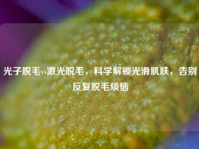 光子脱毛vs激光脱毛，科学解锁光滑肌肤，告别反复脱毛烦恼