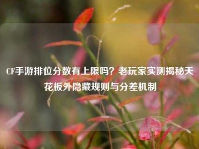 CF手游排位分数有上限吗？老玩家实测揭秘天花板外隐藏规则与分差机制