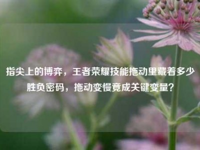 指尖上的博弈，王者荣耀技能拖动里藏着多少胜负密码，拖动变慢竟成关键变量？