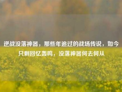 逆战没落神器，那些年追过的战场传说，如今只剩回忆轰鸣，没落神器何去何从