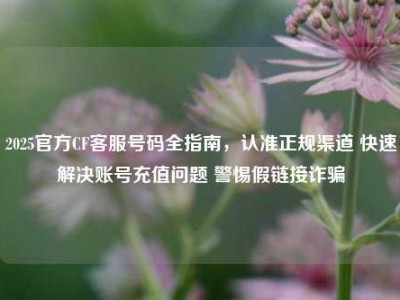 2025官方CF客服号码全指南，认准正规渠道 快速解决账号充值问题 警惕假链接诈骗