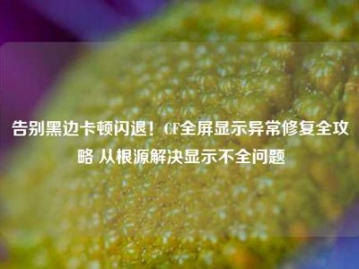 告别黑边卡顿闪退！CF全屏显示异常修复全攻略 从根源解决显示不全问题