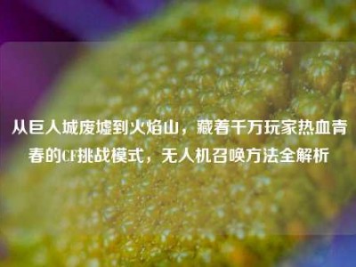 从巨人城废墟到火焰山，藏着千万玩家热血青春的CF挑战模式，无人机召唤方法全解析