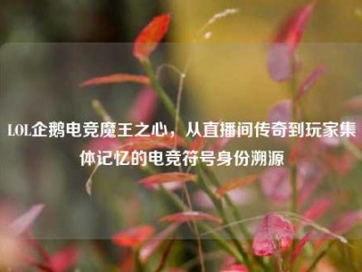 LOL企鹅电竞魔王之心，从直播间传奇到玩家集体记忆的电竞符号身份溯源