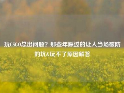 玩CSGO总出问题？那些年踩过的让人当场破防的坑&玩不了原因解答