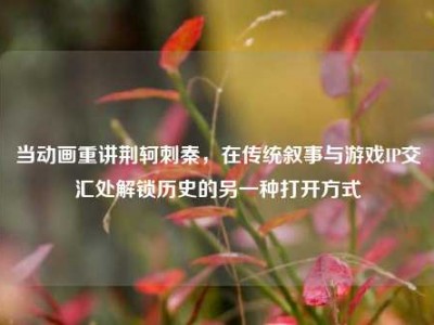 当动画重讲荆轲刺秦，在传统叙事与游戏IP交汇处解锁历史的另一种打开方式