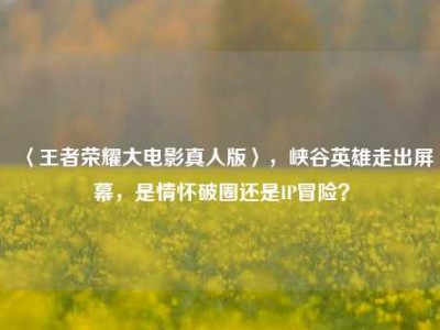 〈王者荣耀大电影真人版〉，峡谷英雄走出屏幕，是情怀破圈还是IP冒险？