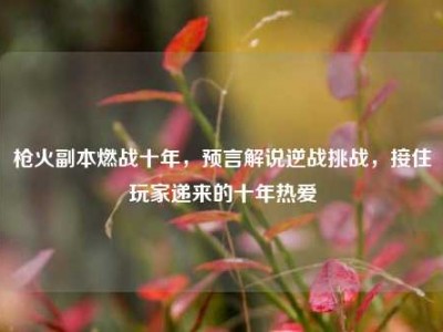 枪火副本燃战十年，预言解说逆战挑战，接住玩家递来的十年热爱