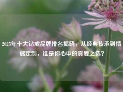 2025年十大钻戒品牌排名揭晓，从经典传承到情感定制，谁是你心中的真爱之选？