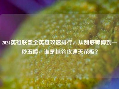 2024英雄联盟全英雄攻速排行，从刮痧师傅到一秒五喷，谁是峡谷攻速天花板？