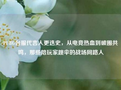 PUBG台服代言人更迭史，从电竞热血到破圈共鸣，那些陪玩家跳伞的战场同路人