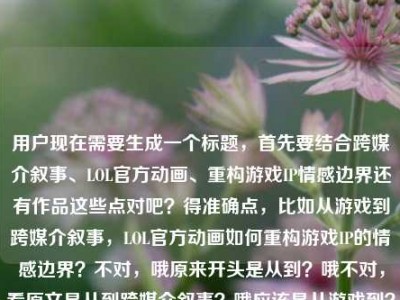 用户现在需要生成一个标题，首先要结合跨媒介叙事、LOL官方动画、重构游戏IP情感边界还有作品这些点对吧？得准确点，比如从游戏到跨媒介叙事，LOL官方动画如何重构游戏IP的情感边界？不对，哦原来开头是从到？哦不对，看原文是从到跨媒介叙事？哦应该是从游戏到？不对不对，再看，哦不对，原文是从到跨媒介叙事，LOL官方动画如何重构游戏IP的情感边界lol官方动画作品，哦不对，要贴合内容，哦对，应该是从游戏内容到跨媒介叙事，LOL官方动画如何重构游戏IP的情感边界？不对不对，等下，用户给的内容里开头是从到跨