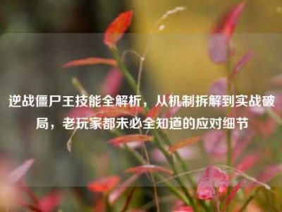 逆战僵尸王技能全解析，从机制拆解到实战破局，老玩家都未必全知道的应对细节