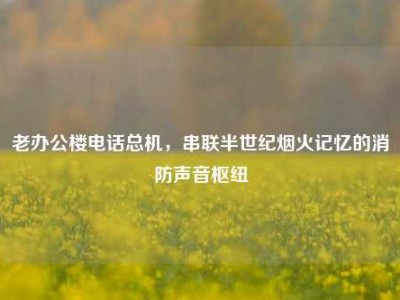 老办公楼电话总机，串联半世纪烟火记忆的消防声音枢纽