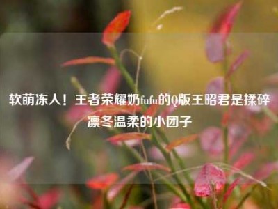 软萌冻人！王者荣耀奶fufu的Q版王昭君是揉碎凛冬温柔的小团子