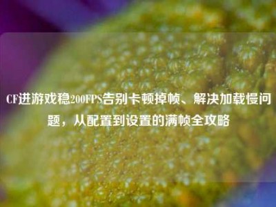 CF进游戏稳200FPS告别卡顿掉帧、解决加载慢问题，从配置到设置的满帧全攻略