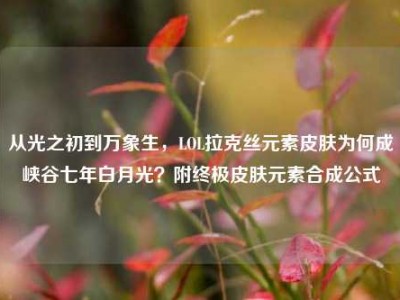 从光之初到万象生，LOL拉克丝元素皮肤为何成峡谷七年白月光？附终极皮肤元素合成公式