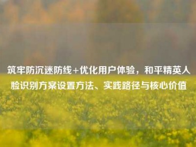 筑牢防沉迷防线+优化用户体验，和平精英人脸识别方案设置方法、实践路径与核心价值