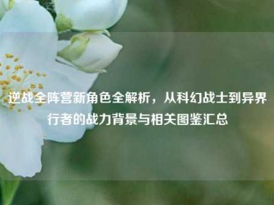 逆战全阵营新角色全解析，从科幻战士到异界行者的战力背景与相关图鉴汇总