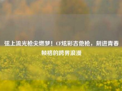弦上流光枪尖燃梦！CF炫彩吉他枪，刻进青春帧格的跨界浪漫