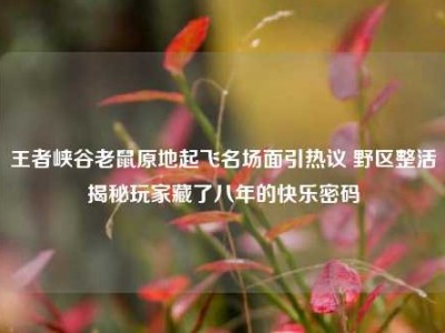 王者峡谷老鼠原地起飞名场面引热议 野区整活揭秘玩家藏了八年的快乐密码